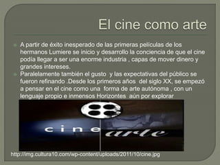  A partir de éxito inesperado de las primeras películas de los
hermanos Lumiere se inicio y desarrollo la conciencia de que el cine
podía llegar a ser una enorme industria , capas de mover dinero y
grandes intereses.
 Paralelamente también el gusto y las expectativas del público se
fueron refinando .Desde los primeros años del siglo XX, se empezó
a pensar en el cine como una forma de arte autónoma , con un
lenguaje propio e inmensos Horizontes aún por explorar
http://img.cultura10.com/wp-content/uploads/2011/10/cine.jpg
 