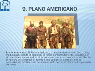 9. PLANO AMERICANO




   Plano americano: El Plano americano, o también denominado 3/4, o plano
    medio largo, recorta la figura por la rodilla aproximadamente. Es óptimo en
    el caso de encuadrar a dos o tres personas que están interactuando. Recibe
    el nombre de "americano" debido a que este plano apareció ante la
    necesidad de mostrar a los personajes junto con su revólver en las películas
    del oeste
                                                                               12
 
