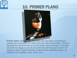 10. PRIMER PLANO




   Primer plano (Close up): encuadre de una figura humana por
    debajo de la clavícula. El rostro del actor llena la pantalla. Tiene la
    facultad de introducirnos en la psicología del personaje. Con este
    encuadre se llega a uno de los extremos del lenguaje visual: los
    objetos crecen hasta alcanzar proporciones desmesuradas y se
    muestran los detalles (ojos, boca, etc.).
                                                                              13
 