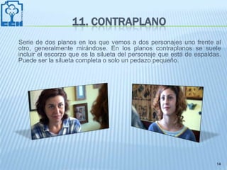 11. CONTRAPLANO
Serie de dos planos en los que vemos a dos personajes uno frente al
otro, generalmente mirándose. En los planos contraplanos se suele
incluir el escorzo que es la silueta del personaje que está de espaldas.
Puede ser la silueta completa o solo un pedazo pequeño.




                                                                      14
 