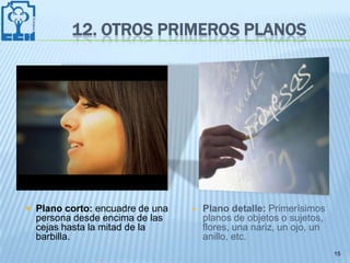 12. OTROS PRIMEROS PLANOS




 Plano corto: encuadre de una      Plano detalle: Primerísimos
  persona desde encima de las        planos de objetos o sujetos,
  cejas hasta la mitad de la         flores, una nariz, un ojo, un
  barbilla.                          anillo, etc.
                                                                     15
 