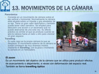 13. MOVIMIENTOS DE LA CÁMARA
Panorámica
 Consiste en un movimiento de cámara sobre el
   eje vertical u horizontal. Normalmente la cámara
   está situada sobre un trípode y gira alrededor de
   su eje. Tiene un gran valor descriptivo y también
   puede tener valor narrativo. Se emplea para
   descubrir una acción o un escenario que no
   puede abarcarse de una sola vez. Su efecto
   práctico es similar al que se produce cuando se
   gira la cabeza hacia un lado u otro para visionar
   un gran espacio
Travelling
 En este caso es la propia cámara la que se
   desplaza. El movimiento externo de la cámara se
   puede conseguir de muy diversos modos:
   mediante el travelling, con la grúa o montando
   la cámara en un helicóptero.


El zoom
Es un movimiento del objetivo de la cámara que se utiliza para producir efectos
de acercamiento o alejamiento, a veces con deformación del espacio real.
También se llama travelling óptico
                                                                                  16
 
