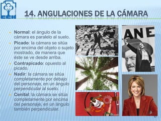 14. ANGULACIONES DE LA CÁMARA

   Normal: el ángulo de la
    cámara es paralelo al suelo.
   Picado: la cámara se sitúa
    por encima del objeto o sujeto
    mostrado, de manera que
    éste se ve desde arriba.
   Contrapicado: opuesto al
    picado.
   Nadir: la cámara se sitúa
    completamente por debajo
    del personaje, en un ángulo
    perpendicular al suelo.
   Cenital: la cámara se sitúa
    completamente por encima
    del personaje, en un ángulo
    también perpendicular.
                                         17
 