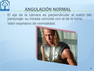 ANGULACIÓN NORMAL
•   El eje de la cámara es perpendicular al rostro del
    personaje: su mirada coincide con el de la toma.
•   Valor expresivo de normalidad.




                                                     18
 