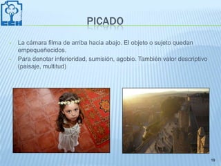 PICADO
•   La cámara filma de arriba hacia abajo. El objeto o sujeto quedan
    empequeñecidos.
•   Para denotar inferioridad, sumisión, agobio. También valor descriptivo
    (paisaje, multitud)




                                                                             19
 