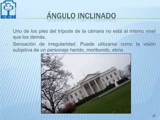 ÁNGULO INCLINADO
•   Uno de los pies del trípode de la cámara no está al mismo nivel
    que los demás.
•   Sensación de irregularidad. Puede utilizarse como la visión
    subjetiva de un personaje herido, moribundo, ebrio.




                                                                 21
 