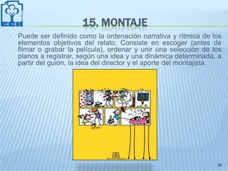 15. MONTAJE
•   Puede ser definido como la ordenación narrativa y rítmica de los
    elementos objetivos del relato. Consiste en escoger (antes de
    filmar o grabar la película), ordenar y unir una selección de los
    planos a registrar, según una idea y una dinámica determinada, a
    partir del guión, la idea del director y el aporte del montajista.




                                                                    22
 