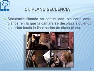 17. PLANO SECUENCIA
   Secuencia filmada en continuidad, sin corte entre
    planos, en la que la cámara se desplaza siguiendo
    la acción hasta la finalización de dicho plano.




                                                   24
 