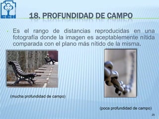 18. PROFUNDIDAD DE CAMPO
•    Es el rango de distancias reproducidas en una
     fotografía donde la imagen es aceptablemente nítida
     comparada con el plano más nítido de la misma.




    (mucha profundidad de campo)

                                    (poca profundidad de campo)
                                                                  25
 