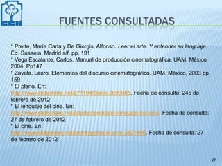 FUENTES CONSULTADAS

* Prette, María Carla y De Giorgis, Alfonso. Leer el arte. Y entender su lenguaje.
Ed. Susaeta. Madrid s/f. pp. 191
* Vega Escalante, Carlos. Manual de producción cinematográfica. UAM. México
2004. Pp147
* Zavala, Lauro. Elementos del discurso cinematográfico. UAM. México, 2003 pp.
159
* El plano. En:
http://www.slideshare.net/271194/plano-2699085. Fecha de consulta: 245 de
febrero de 2012
* El lenguaje del cine. En:
http://www.slideshare.net/adurbecondita/el-lenguaje-del-cine. Fecha de consulta:
27 de febrero de 2012
* El cine. En:
http://www.slideshare.net/iesfraypedro/el-cine-3521666. Fecha de consulta: 27
de febrero de 2012


                                                                                     27
 