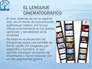 EL LENGUAJE
               CINEMATOGRÁFICO
   El cine, además de ser el séptimo
    arte, es un medio de comunicación
    audiovisual masivo, por lo que
    influye enormemente en los gustos,
    opiniones y sensibilidad de la
    sociedad.
   Se basa en la proyección de
    fotogramas sobre una pantalla de
    forma rápida (24 imágenes por
    segundo) y sucesiva, lo que
    permite conseguir sensación de
    movimiento y narrar historias con
    un hilo argumental (guión).

                                         3
 