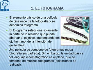 1. EL FOTOGRAMA

   El elemento básico de una película
    de cine nace de la fotografía y se
    denomina fotograma.
    El fotograma selecciona solamente
     la parte de la realidad que puede
     abarcar el objetivo, que depende del
     ojo humano, de la intención de
     quién filma.
   Una película se compone de fotogramas (cada
    fotografía encuadrada). Sin embargo, la unidad básica
    del lenguaje cinematográfico es el plano, que se
    compone de muchos fotogramas (selecciones de
    realidad).
                                                            4
 