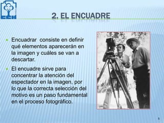 2. EL ENCUADRE

   Encuadrar consiste en definir
    qué elementos aparecerán en
    la imagen y cuáles se van a
    descartar.
   El encuadre sirve para
    concentrar la atención del
    espectador en la imagen, por
    lo que la correcta selección del
    motivo es un paso fundamental
    en el proceso fotográfico.

                                       5
 