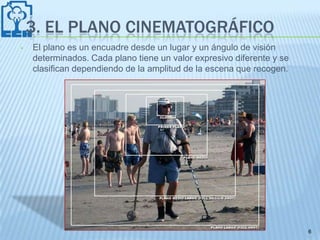 3. EL PLANO CINEMATOGRÁFICO
•   El plano es un encuadre desde un lugar y un ángulo de visión
    determinados. Cada plano tiene un valor expresivo diferente y se
    clasifican dependiendo de la amplitud de la escena que recogen.




                                                                       6
 