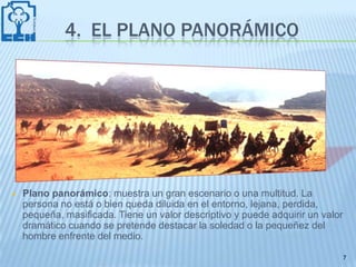 4. EL PLANO PANORÁMICO




   Plano panorámico: muestra un gran escenario o una multitud. La
    persona no está o bien queda diluida en el entorno, lejana, perdida,
    pequeña, masificada. Tiene un valor descriptivo y puede adquirir un valor
    dramático cuando se pretende destacar la soledad o la pequeñez del
    hombre enfrente del medio.

                                                                                7
 