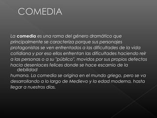 La comedia es una rama del género dramático que
principalmente se caracteriza porque sus personajes
protagonistas se ven enfrentados a las dificultades de la vida
cotidiana y por eso ellos enfrentan las dificultades haciendo reír
a las personas o a su "público", movidos por sus propios defectos
hacia desenlaces felices donde se hace escarnio de la
    debilidad
humana. La comedia se origina en el mundo griego, pero se va
desarrollando a lo largo de Medievo y la edad moderna, hasta
llegar a nuestros días.
 