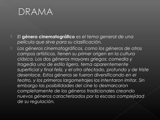    El género cinematográfico es el tema general de una
    película que sirve para su clasificación.
   Los géneros cinematográficos, como los géneros de otros
    campos artísticos, tienen su primer origen en la cultura
    clásica. Los dos géneros mayores griegos: comedia y
    tragedia uno de estilo ligero, tema aparentemente
    superficial y final feliz, y el otro afectado, profundo y de triste
    desenlace. Estos géneros se fueron diversificando en el
    teatro, y los primeros largometrajes los intentaron imitar. Sin
    embargo las posibilidades del cine lo desmarcaron
    completamente de los géneros tradicionales creando
    nuevos géneros caracterizados por la escasa complejidad
    de su regulación.
 