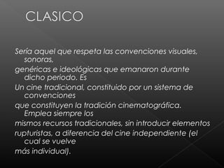Sería aquel que respeta las convenciones visuales,
   sonoras,
genéricas e ideológicas que emanaron durante
   dicho periodo. Es
Un cine tradicional, constituido por un sistema de
   convenciones
que constituyen la tradición cinematográfica.
   Emplea siempre los
mismos recursos tradicionales, sin introducir elementos
rupturistas, a diferencia del cine independiente (el
   cual se vuelve
más individual).
 