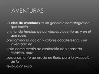 El cine de aventuras es un genero cinematográfico
    que refleja
un mundo heroico de combates y aventuras, y en el
    que suele
predominar la acción y valores caballerescos. Fue
    inventado en
Italia como medio de exaltación de su pasado
    histórico, para
posteriormente ser usado en Rusia para la exaltación
    de la
revolución Rusa.
 