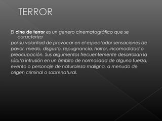 El cine de terror es un genero cinematográfico que se
    caracteriza
por su voluntad de provocar en el espectador sensaciones de
pavor, miedo, disgusto, repugnancia, horror, incomodidad o
preocupación. Sus argumentos frecuentemente desarrollan la
súbita intrusión en un ámbito de normalidad de alguna fuerza,
evento o personaje de naturaleza maligna, a menudo de
origen criminal o sobrenatural.
 