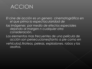El cine de acción es un genero cinematográfico en
   el que prima la espectacularidad de
las imágenes por medio de efectos especiales
   dejando al margen n cualquier otra
   consideración.
Los elementos mas frecuentes de una película de
   acción son persecuciones(tanto a pie como en
vehículos),tiroteos, peleas, explosiones, robos y los
   asaltos.
 