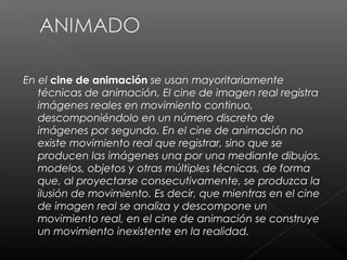 En el cine de animación se usan mayoritariamente
   técnicas de animación, El cine de imagen real registra
   imágenes reales en movimiento continuo,
   descomponiéndolo en un número discreto de
   imágenes por segundo. En el cine de animación no
   existe movimiento real que registrar, sino que se
   producen las imágenes una por una mediante dibujos,
   modelos, objetos y otras múltiples técnicas, de forma
   que, al proyectarse consecutivamente, se produzca la
   ilusión de movimiento. Es decir, que mientras en el cine
   de imagen real se analiza y descompone un
   movimiento real, en el cine de animación se construye
   un movimiento inexistente en la realidad.
 