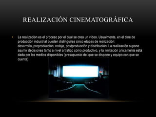 REALIZACIÓN CINEMATOGRÁFICA

•   La realización es el proceso por el cual se crea un vídeo. Usualmente, en el cine de
    producción industrial pueden distinguirse cinco etapas de realización:
    desarrollo, preproducción, rodaje, postproducción y distribución. La realización supone
    asumir decisiones tanto a nivel artístico como productivo, y la limitación únicamente está
    dada por los medios disponibles (presupuesto del que se dispone y equipo con que se
    cuenta)
 