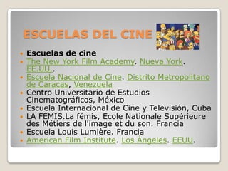 ESCUELAS DEL CINE
 Escuelas de cine
 The New York Film Academy. Nueva York.
EE.UU..
 Escuela Nacional de Cine. Distrito Metropolitano
de Caracas, Venezuela
 Centro Universitario de Estudios
Cinematográficos, México
 Escuela Internacional de Cine y Televisión, Cuba
 LA FEMIS.La fémis, Ecole Nationale Supérieure
des Métiers de l'image et du son. Francia
 Escuela Louis Lumière. Francia
 American Film Institute. Los Ángeles. EEUU.
 