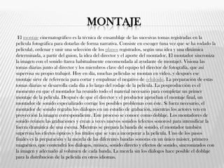 MONTAJE
El montaje cinematográfico es la técnica de ensamblaje de las sucesivas tomas registradas en la
película fotográfica para dotarlas de forma narrativa. Consiste en escoger (una vez que se ha rodado la
película), ordenar y unir una selección de los planos registrados, según una idea y una dinámica
determinada, a partir del guion, la idea del director y el aporte del montador. El montador sincroniza
la imagen con el sonido (tarea habitualmente encomendada al ayudante de montaje). Visiona las
tomas diarias junto al director y los miembros clave del equipo (el director de fotografía, que así
supervisa su propio trabajo). Hoy en día, muchas películas se montan en vídeo, y después ese
montaje sirve de referencia para cortar y empalmar el negativo de celuloide. La preparación de estas
tomas diarias se desarrolla cada día a lo largo del rodaje de la película. La posproducción es el
momento en que el montador ha reunido todo el material necesario para completar un primer
montaje de la película. Después de que el director y el productor aprueban el montaje final, un
montador de sonido especializado corrige los posibles problemas con éste. Si fuera necesario, el
montador de sonido regraba los diálogos en un estudio de grabación, mientras los actores ven en
proyección la imagen correspondiente. Este proceso se conoce como doblaje. Los montadores de
sonido reúnen las grabaciones y crean a veces nuevos sonidos (efectos sonoros) para intensificar la
fuerza dramática de una escena. Mientras se prepara la banda de sonido, el montador también
supervisa los efectos ópticos y los títulos que se van a incorporar a la película. Uno de los pasos
finales es la preparación y la mezcla de las diferentes bandas sonoras en un único máster, primero
magnético, que contendrá los diálogos, música, sonido directo y efectos de sonido, sincronizados con
la imagen y adecuado al volumen de cada banda. La mezcla sin los diálogos hace posible el doblaje
para la distribución de la película en otros idiomas.
 