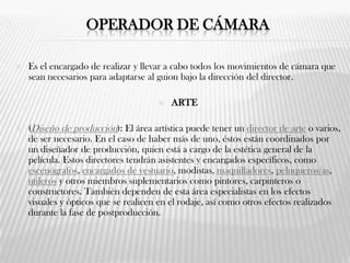 OPERADOR DE CÁMARA
 Es el encargado de realizar y llevar a cabo todos los movimientos de cámara que
sean necesarios para adaptarse al guion bajo la dirección del director.
 ARTE
 (Diseño de producción): El área artística puede tener un director de arte o varios,
de ser necesario. En el caso de haber más de uno, éstos están coordinados por
un diseñador de producción, quien está a cargo de la estética general de la
película. Estos directores tendrán asistentes y encargados específicos, como
escenógrafos, encargados de vestuario, modistas, maquilladores, peluqueros/as,
utileros y otros miembros suplementarios como pintores, carpinteros o
constructores. También dependen de esta área especialistas en los efectos
visuales y ópticos que se realicen en el rodaje, así como otros efectos realizados
durante la fase de postproducción.
 