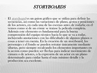 STORYBOARDS
 El storyboard es un guion gráfico que se utiliza para definir las
secuencias, así como las variaciones de plano, gestos y posiciones
de los actores, en cada una de las escenas antes de rodarla; en él
vemos como si de un cómic se tratase la película completa.
Además este elemento es fundamental para la buena
comprensión del equipo técnico hacia lo que se va a rodar,
incluyendo anotaciones con las dificultades de algunos planos o
cosas a tener en cuenta. En la creación de un storyboard, los
personajes y el fondo se pueden retratar únicamente mediante
siluetas, pero siempre recalcando los elementos importantes en
la acción como pueden ser flechas para indicar movimiento de
cámara o de actores, o la expresión de un actor en un plano
determinado para cuidar hasta el más mínimo detalle y la
producción sea excelente.
 