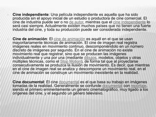  Cine independiente: Una película independiente es aquella que ha sido
producida sin el apoyo inicial de un estudio o productora de cine comercial. El
cine de industria puede ser o no de autor, mientras que el cine independiente lo
será casi siempre. Actualmente existen muchos países que no tienen una fuerte
industria del cine, y toda su producción puede ser considerada independiente.
 Cine de animación: El cine de animación es aquél en el que se usan
mayoritariamente técnicas de animación. El cine de imagen real registra
imágenes reales en movimiento continuo, descomponiéndolo en un número
discreto de imágenes por segundo. En el cine de animación no existe
movimiento real que registrar, sino que se producen las imágenes
individualmente y una por una (mediante dibujos, modelos, objetos y otras
múltiples técnicas, como el Stop Motion), de forma tal que al proyectarse
consecutivamente se produzca la ilusión de movimiento. Es decir, que mientras
en el cine de imagen real se analiza y descompone un movimiento real, en el
cine de animación se construye un movimiento inexistente en la realidad.
 Cine documental: El cine documental es el que basa su trabajo en imágenes
tomadas de la realidad. Generalmente se confunde documental con reportaje,
siendo el primero eminentemente un género cinematográfico, muy ligado a los
orígenes del cine, y el segundo un género televisivo.
 