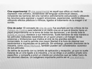  Cine experimental: El cine experimental es aquél que utiliza un medio de
expresión más artístico, olvidándose del lenguaje audiovisual clásico,
rompiendo las barreras del cine narrativo estrictamente estructurado y utilizando
los recursos para expresar y sugerir emociones, experiencias, sentimientos,
utilizando efectos plásticos o rítmicos, ligados al tratamiento de la imagen o el
sonido.
 Cine de autor: El concepto de cine de autor fue acuñado por los críticos de los
Cahiers du Cinéma para referirse a un cierto cine en el que el director tiene un
papel preponderante en la toma de todas las decisiones, y en donde toda la
puesta en escena obedece a sus intenciones. Suele llamarse de esta manera a
las películas realizadas basándose en un guion propio y al margen de las
presiones y limitaciones que implica el cine de los grandes estudios
comerciales, lo cual le permite una mayor libertad a la hora de plasmar sus
sentimientos e inquietudes en la película. Sin embargo, grandes directores de la
industria, como Alfred Hitchcock, también pueden ser considerados «autores»
de sus películas.
 Se define de acuerdo con su ámbito de aplicación y recepción, ya que no suele
tratarse de un cine ligado a la industria, y no se dirige a un público amplio sino
específico, y comparte a priori un interés por productos que se hallan fuera de
los cánones clásicos. Un subgénero importante podría ser el cine abstracto.
 