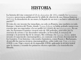 HISTORIA
 La historia del cine comenzó el 28 de diciembre de 1895, cuando los hermanos
Lumière proyectaron públicamente la salida de obreros de una fábrica francesa
en Lyon, la demolición de un muro, la llegada de un tren y un barco saliendo del
puerto[1] .
 El éxito de este invento fue inmediato, no solo en Francia, sino también en toda
Europa y América del Norte, donde Tomas Edison ya había grabado numerosas
escenas que un espectador a la vez podía ver a través de un kinetoscopio. En un
año, los hermanos Lumière crearon más de 500 películas, marcadas por la
ausencia de actores y los decorados naturales, la brevedad, la ausencia de
montaje y la posición fija de la cámara. Sin embargo, fue George Méliès quien
invento el espectáculo cinematográfico, en contraste con el tono documental de
los Lumière. Con historias y decorados fantásticos, como Fausto y Barbanegra,
desarrolló las nuevas técnicas cinematográficas, sobre todo con Viaje a la luna
(1902) y con Viaje a través de lo imposible (1904), aplicando la técnica teatral
ante la cámara y creando los primeros efectos especiales y la ciencia-ficción
filmada.
 