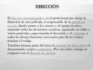 DIRECCIÓN
 El director cinematográfico es el profesional que dirige la
filmación de una película, el responsable de la puesta en
escena, dando pautas a los actores y al equipo técnico,
tomando todas las decisiones creativas, siguiendo su estilo o
visión particular, supervisando el decorado y el vestuario, y
todas las demás funciones necesarias para llevar a buen
término el rodaje.
 También forman parte del área el asistente de dirección y el
denominado script o continuista. Por otro lado, trabaja en
conjunto con el director de actores.
 