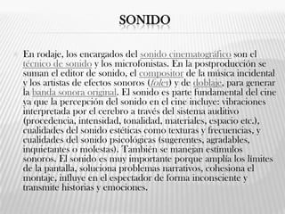 SONIDO
 En rodaje, los encargados del sonido cinematográfico son el
técnico de sonido y los microfonistas. En la postproducción se
suman el editor de sonido, el compositor de la música incidental
y los artistas de efectos sonoros (foley) y de doblaje, para generar
la banda sonora original. El sonido es parte fundamental del cine
ya que la percepción del sonido en el cine incluye: vibraciones
interpretada por el cerebro a través del sistema auditivo
(procedencia, intensidad, tonalidad, materiales, espacio etc.),
cualidades del sonido estéticas como texturas y frecuencias, y
cualidades del sonido psicológicas (sugerentes, agradables,
inquietantes o molestas). También se manejan estímulos
sonoros. El sonido es muy importante porque amplía los límites
de la pantalla, soluciona problemas narrativos, cohesiona el
montaje, influye en el espectador de forma inconsciente y
transmite historias y emociones.
 