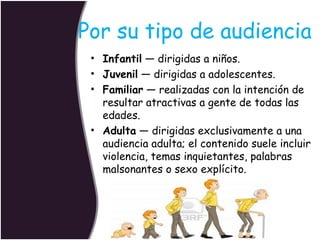 Por su tipo de audiencia
• Infantil — dirigidas a niños.
• Juvenil — dirigidas a adolescentes.
• Familiar — realizadas con la intención de
resultar atractivas a gente de todas las
edades.
• Adulta — dirigidas exclusivamente a una
audiencia adulta; el contenido suele incluir
violencia, temas inquietantes, palabras
malsonantes o sexo explícito.

 
