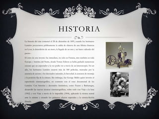 HISTORIA
La historia del cine comenzó el 28 de diciembre de 1895, cuando los hermanos
Lumière proyectaron públicamente la salida de obreros de una fábrica francesa
en Lyon, la demolición de un muro, la llegada de un tren y un barco saliendo del
puerto .
El éxito de este invento fue inmediato, no solo en Francia, sino también en toda
Europa y América del Norte, donde Tomas Edison ya había grabado numerosas
escenas que un espectador a la vez podía ver a través de un kinetoscopio. En un
año, los hermanos Lumière crearon más de 500 películas, marcadas por la

ausencia de actores y los decorados naturales, la brevedad, la ausencia de montaje
y la posición fija de la cámara. Sin embargo, fue George Méliès quien invento el
espectáculo cinematográfico, en contraste con el tono documental de los
Lumière. Con historias y decorados fantásticos, como Fausto y Barbanegra,
desarrolló las nuevas técnicas cinematográficas, sobre todo con Viaje a la luna
(1902) y con Viaje a través de lo imposible (1904), aplicando la técnica teatral
ante la cámara y creando los primeros efectos especiales y la ciencia-ficción
filmada.

 