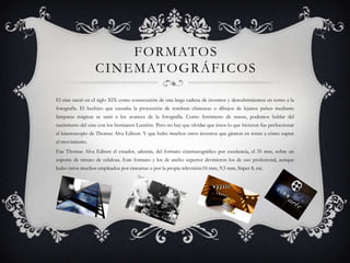 F O R M AT O S
C I N E M AT O G R Á F I C O S
El cine nació en el siglo XIX como consecución de una larga cadena de inventos y descubrimientos en torno a la
fotografía. El hechizo que causaba la proyección de sombras chinescas o dibujos de lejanos países mediante
lámparas mágicas se unió a los avances de la fotografía. Como fenómeno de masas, podemos hablar del
nacimiento del cine con los hermanos Lumière. Pero no hay que olvidar que éstos lo que hicieron fue perfeccionar
el kinetoscopio de Thomas Alva Edison. Y que hubo muchos otros inventos que giraron en torno a cómo captar
el movimiento.

Fue Thomas Alva Edison el creador, además, del formato cinematográfico por excelencia, el 35 mm, sobre un
soporte de nitrato de celulosa. Este formato y los de ancho superior devinieron los de uso profesional, aunque
hubo otros muchos empleados por cineastas o por la propia televisión:16 mm, 9,5 mm, Súper 8, etc.

 