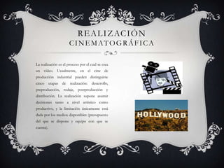 R E A L I Z AC I Ó N
C I N E M AT O G R Á F I C A
La realización es el proceso por el cual se crea
un vídeo. Usualmente, en el cine de
producción industrial pueden distinguirse
cinco

etapas

de

realización:

desarrollo,

preproducción, rodaje, postproducción y

distribución. La realización supone asumir
decisiones tanto a nivel artístico como
productivo, y la limitación únicamente está
dada por los medios disponibles (presupuesto
del que se dispone y equipo con que se
cuenta).

 