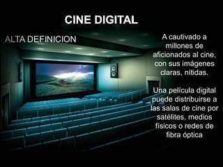 CINE DIGITAL
A cautivado a
millones de
aficionados al cine,
con sus imágenes
claras, nítidas.
Una película digital
puede distribuirse a
las salas de cine por
satélites, medios
físicos o redes de
fibra óptica
 