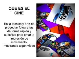QUE ES EL
CINE
Es la técnica y arte de
proyectar fotografías
de forma rápida y
sucesiva para crear la
impresión de
movimiento,
mostrando algún vídeo
 
