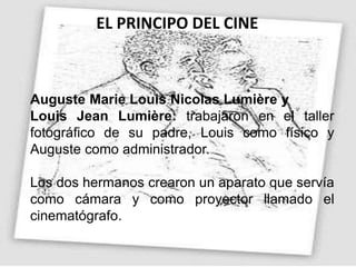EL PRINCIPO DEL CINE
Auguste Marie Louis Nicolas Lumière y
Louis Jean Lumière: trabajaron en el taller
fotográfico de su padre, Louis como físico y
Auguste como administrador.
Los dos hermanos crearon un aparato que servía
como cámara y como proyector llamado el
cinematógrafo.
 
