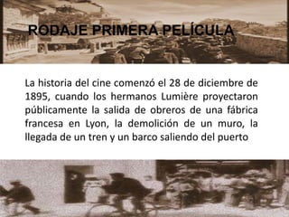 RODAJE PRIMERA PELÍCULA
La historia del cine comenzó el 28 de diciembre de
1895, cuando los hermanos Lumière proyectaron
públicamente la salida de obreros de una fábrica
francesa en Lyon, la demolición de un muro, la
llegada de un tren y un barco saliendo del puerto
 