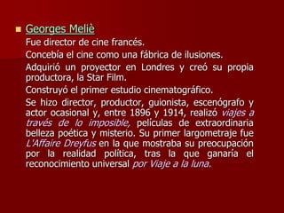  Georges Meliè
Fue director de cine francés.
Concebía el cine como una fábrica de ilusiones.
Adquirió un proyector en Londres y creó su propia
productora, la Star Film.
Construyó el primer estudio cinematográfico.
Se hizo director, productor, guionista, escenógrafo y
actor ocasional y, entre 1896 y 1914, realizó viajes a
través de lo imposible, películas de extraordinaria
belleza poética y misterio. Su primer largometraje fue
L'Affaire Dreyfus en la que mostraba su preocupación
por la realidad política, tras la que ganaría el
reconocimiento universal por Viaje a la luna.
 