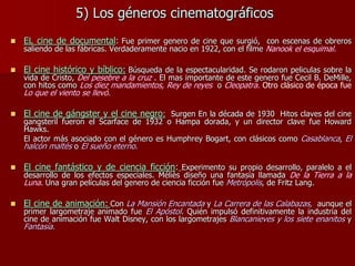 5) Los géneros cinematográficos
 EL cine de documental: Fue primer genero de cine que surgió, con escenas de obreros
saliendo de las fábricas. Verdaderamente nacio en 1922, con el filme Nanook el esquimal.
 El cine histórico y bíblico: Búsqueda de la espectacularidad. Se rodaron peliculas sobre la
vida de Cristo, Del pesebre a la cruz . El mas importante de este genero fue Cecil B. DeMille,
con hitos como Los diez mandamientos, Rey de reyes o Cleopatra. Otro clásico de época fue
Lo que el viento se llevó.
 El cine de gángster y el cine negro: Surgen En la década de 1930 Hitos claves del cine
gangsteril fueron el Scarface de 1932 o Hampa dorada, y un director clave fue Howard
Hawks.
El actor más asociado con el género es Humphrey Bogart, con clásicos como Casablanca, El
halcón maltés o El sueño eterno.
 El cine fantástico y de ciencia ficción: Experimento su propio desarrollo, paralelo a el
desarrollo de los efectos especiales. Méliès diseño una fantasía llamada De la Tierra a la
Luna. Una gran películas del genero de ciencia ficción fue Metrópolis, de Fritz Lang.
 El cine de animación: Con La Mansión Encantada y La Carrera de las Calabazas, aunque el
primer largometraje animado fue El Apóstol. Quién impulsó definitivamente la industria del
cine de animación fue Walt Disney, con los largometrajes Blancanieves y los siete enanitos y
Fantasía.
 
