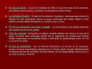  El cine de terror: Surgió en la década de 1930, se puso de moda el cine de terror,
con clásicos como Dracula, o El doctor Frankenstein de James Whale
 La comedia musical: El peso de los números musicales y canciones para conocer la
historia los más importantes fueron la dupla conformada por Ginger Rogers y Fred
Astaire y el gran clásico del género es Cantando bajo la lluvia
 El cine de aventuras y de capa y espada: Lo mas exitoso en ese tiempo dentro de
este genero fue el cine de piratas
 Cine de comedia: Incluyendo un clásico: lanzarle pasteles de crema a la cara de la
gente. El primer gran personaje cómico fue el vagabundo sin nombre que Charles
Chaplin interpretara en numerosos cortos, y más tarde en largometrajes como The Kid
o Luces de la ciudad.
 El cine de animación: Con La Mansión Encantada y La Carrera de las Calabazas,
aunque el primer largometraje animado fue El Apóstol. Quién impulsó definitivamente
la industria del cine de animación fue Walt Disney, con los largometrajes Blancanieves y
los siete enanitos y Fantasía
 