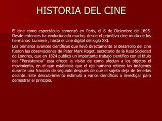 HISTORIA DEL CINE
El cine como espectáculo comenzó en París, el 8 de Diciembre de 1895.
Desde entonces ha evolucionado mucho, desde el primitivo cine mudo de los
hermanos Lumieré , hasta el cine digital del siglo XXI.
Los primeros avances científicos que llevó directamente al desarrollo del cine
fueron las observaciones de Peter Mark Roget, secretario de la Real Sociedad
de Londres, que en 1824 publicó un importante trabajo científico con el título
de: “Persistencia” esta ofrece la visión de como afectan a los objetos el
movimiento, en el que establecía que el ojo humano retiene las imágenes
durante una fracción de segundo después de que el sujeto deja de tenerlas
delante. Este descubrimiento estimuló a varios científicos a investigar para
demostrar el principio.
 