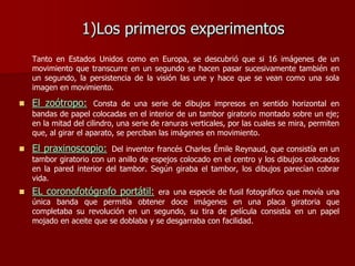 1)Los primeros experimentos
Tanto en Estados Unidos como en Europa, se descubrió que si 16 imágenes de un
movimiento que transcurre en un segundo se hacen pasar sucesivamente también en
un segundo, la persistencia de la visión las une y hace que se vean como una sola
imagen en movimiento.
 El zoótropo: Consta de una serie de dibujos impresos en sentido horizontal en
bandas de papel colocadas en el interior de un tambor giratorio montado sobre un eje;
en la mitad del cilindro, una serie de ranuras verticales, por las cuales se mira, permiten
que, al girar el aparato, se perciban las imágenes en movimiento.
 El praxinoscopio: Del inventor francés Charles Émile Reynaud, que consistía en un
tambor giratorio con un anillo de espejos colocado en el centro y los dibujos colocados
en la pared interior del tambor. Según giraba el tambor, los dibujos parecían cobrar
vida.
 EL coronofotógrafo portátil: era una especie de fusil fotográfico que movía una
única banda que permitía obtener doce imágenes en una placa giratoria que
completaba su revolución en un segundo, su tira de película consistía en un papel
mojado en aceite que se doblaba y se desgarraba con facilidad.
 