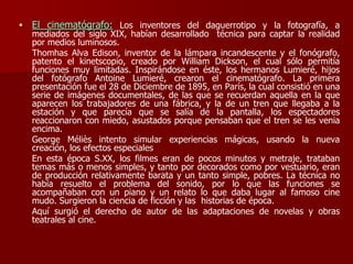  El cinematógrafo: Los inventores del daguerrotipo y la fotografía, a
mediados del siglo XIX, habían desarrollado técnica para captar la realidad
por medios luminosos.
Thomhas Alva Edison, inventor de la lámpara incandescente y el fonógrafo,
patento el kinetscopio, creado por William Dickson, el cual sólo permitía
funciones muy limitadas. Inspirándose en éste, los hermanos Lumieré, hijos
del fotógrafo Antoine Lumieré, crearon el cinematógrafo. La primera
presentación fue el 28 de Diciembre de 1895, en París, la cual consistió en una
serie de imágenes documentales, de las que se recuerdan aquella en la que
aparecen los trabajadores de una fábrica, y la de un tren que llegaba a la
estación y que parecía que se salía de la pantalla, los espectadores
reaccionaron con miedo, asustados porque pensaban que el tren se les venia
encima.
George Méliès intento simular experiencias mágicas, usando la nueva
creación, los efectos especiales
En esta época S.XX, los filmes eran de pocos minutos y metraje, trataban
temas más o menos simples, y tanto por decorados como por vestuario, eran
de producción relativamente barata y un tanto simple, pobres. La técnica no
había resuelto el problema del sonido, por lo que las funciones se
acompañaban con un piano y un relato lo que daba lugar al famoso cine
mudo. Surgieron la ciencia de ficción y las historias de época.
Aquí surgió el derecho de autor de las adaptaciones de novelas y obras
teatrales al cine.
 
